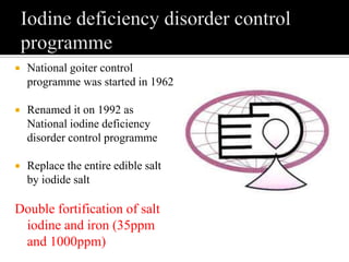  National goiter control
programme was started in 1962
 Renamed it on 1992 as
National iodine deficiency
disorder control programme
 Replace the entire edible salt
by iodide salt
Double fortification of salt
iodine and iron (35ppm
and 1000ppm)
 