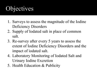 1. Surveys to assess the magnitude of the Iodine
Deficiency Disorders
2. Supply of Iodated salt in place of common
salt.
3. Re-survey after every 5 years to assess the
extent of Iodine Deficiency Disorders and the
impact of iodated salt.
4. Laboratory Monitoring of Iodated Salt and
Urinary Iodine Excretion
5. Health Education & Publicity
 