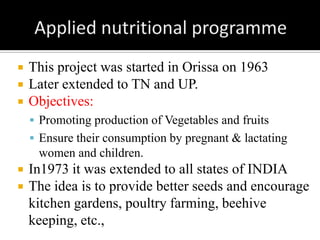  This project was started in Orissa on 1963
 Later extended to TN and UP.
 Objectives:
 Promoting production of Vegetables and fruits
 Ensure their consumption by pregnant & lactating
women and children.
 In1973 it was extended to all states of INDIA
 The idea is to provide better seeds and encourage
kitchen gardens, poultry farming, beehive
keeping, etc.,
 