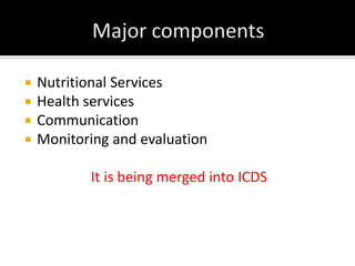  Nutritional Services
 Health services
 Communication
 Monitoring and evaluation
It is being merged into ICDS
 