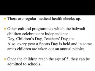  There are regular medical health checks up.
 Other cultural programmes which the balwadi
children celebrate are Independence
Day, Children’s Day, Teachers’ Day,etc.
Also, every year a Sports Day is held and in some
areas children are taken out on annual picnics.
 Once the children reach the age of 5, they can be
admitted to schools.
 