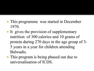  This programme was started in December
1970.
 It gives the provision of supplementary
nutrition of 300 calories and 10 grams of
protein during 270 days in the age group of 3-
5 years in a year for children attending
Balwadis.
 This program is being phased out due to
universalisation of ICDS.
 