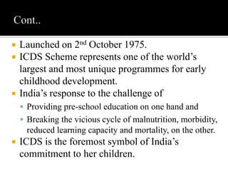  Launched on 2nd October 1975.
 ICDS Scheme represents one of the world’s
largest and most unique programmes for early
childhood development.
 India’s response to the challenge of
 Providing pre-school education on one hand and
 Breaking the vicious cycle of malnutrition, morbidity,
reduced learning capacity and mortality, on the other.
 ICDS is the foremost symbol of India’s
commitment to her children.
 