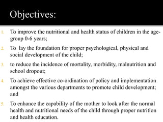 1. To improve the nutritional and health status of children in the age-
group 0-6 years;
2. To lay the foundation for proper psychological, physical and
social development of the child;
3. to reduce the incidence of mortality, morbidity, malnutrition and
school dropout;
4. To achieve effective co-ordination of policy and implementation
amongst the various departments to promote child development;
and
5. To enhance the capability of the mother to look after the normal
health and nutritional needs of the child through proper nutrition
and health education.
 