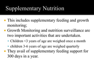  This includes supplementary feeding and growth
monitoring;
 Growth Monitoring and nutrition surveillance are
two important activities that are undertaken.
 Children <3 years of age are weighed once a month
 children 3-6 years of age are weighed quarterly
 They avail of supplementary feeding support for
300 days in a year.
 
