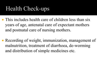  This includes health care of children less than six
years of age, antenatal care of expectant mothers
and postnatal care of nursing mothers.
 Recording of weight, immunization, management of
malnutrition, treatment of diarrhoea, de-worming
and distribution of simple medicines etc.
 