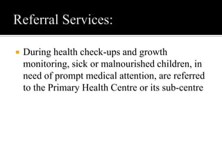  During health check-ups and growth
monitoring, sick or malnourished children, in
need of prompt medical attention, are referred
to the Primary Health Centre or its sub-centre
 