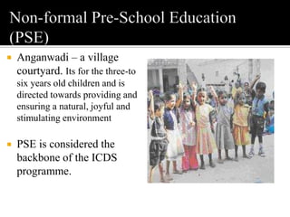  Anganwadi – a village
courtyard. Its for the three-to
six years old children and is
directed towards providing and
ensuring a natural, joyful and
stimulating environment
 PSE is considered the
backbone of the ICDS
programme.
 