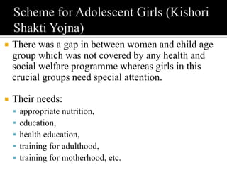  There was a gap in between women and child age
group which was not covered by any health and
social welfare programme whereas girls in this
crucial groups need special attention.
 Their needs:
 appropriate nutrition,
 education,
 health education,
 training for adulthood,
 training for motherhood, etc.
 