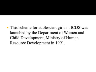  This scheme for adolescent girls in ICDS was
launched by the Department of Women and
Child Development, Ministry of Human
Resource Development in 1991.
 