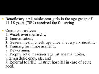  Beneficiary : All adolescent girls in the age group of
11-18 years (70%) received the following
 Common services:
1. Watch over menarche,
2. Immunisation,
3. General health check-ups once in every six-months,
4. Training for minor ailments,
5. Deworming,
6. Prophylactic measures against anemia, goiter,
vitamin deficiency, etc. and
7. Referral to PHC. District hospital in case of acute
need.
 