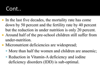  In the last five decades, the mortality rate has come
down by 50 percent and the fertility rate by 40 percent
but the reduction in under nutrition is only 20 percent.
 Around half of the pre-school children still suffer from
under-nutrition.
 Micronutrient deficiencies are widespread;
 More than half the women and children are anaemic;
 Reduction in Vitamin-A deficiency and iodine
deficiency disorders (IDD) is sub-optimal.
 