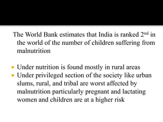 The World Bank estimates that India is ranked 2nd in
the world of the number of children suffering from
malnutrition
 Under nutrition is found mostly in rural areas
 Under privileged section of the society like urban
slums, rural, and tribal are worst affected by
malnutrition particularly pregnant and lactating
women and children are at a higher risk
 