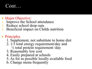  Major Objective:
1. Improve the School attendance
2. Reduce school drop outs
3. Beneficial impact on Childs nutrition
 Principles
1. Supplement, not substitute to home diet
2. 1/3 total energy requirement/day and
½ total protein requirement /day
3. Reasonably low cost
4. Easily prepared at schools
5. As for as possible locally available food
6. Change menu frequently
 