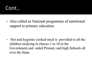  Also called as National programme of nutritional
support to primary education
 Hot and hygienic cooked meal is provided to all the
children studying in classes 1 to 10 in the
Government and aided Primary and high Schools all
over the State.
 