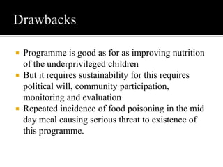  Programme is good as for as improving nutrition
of the underprivileged children
 But it requires sustainability for this requires
political will, community participation,
monitoring and evaluation
 Repeated incidence of food poisoning in the mid
day meal causing serious threat to existence of
this programme.
 