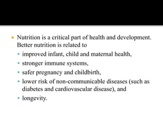  Nutrition is a critical part of health and development.
Better nutrition is related to
 improved infant, child and maternal health,
 stronger immune systems,
 safer pregnancy and childbirth,
 lower risk of non-communicable diseases (such as
diabetes and cardiovascular disease), and
 longevity.
 