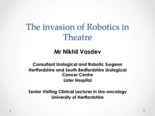 The invasion of Robotics in 
Theatre 
Mr Nikhil Vasdev 
Consultant Urological and Robotic Surgeon 
Hertfordshire and South Bedfordshire Urological 
Cancer Centre 
Lister Hospital 
Senior Visiting Clinical Lecturer in Uro-oncology 
University of Hertfordshire 
 