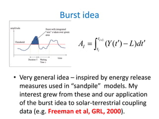 Burst idea
• Very general idea – inspired by energy release
measures used in “sandpile” models. My
interest grew from these and our application
of the burst idea to solar-terrestrial coupling
data (e.g. Freeman et al, GRL, 2000).
1
( ( ) )
i
i
t
I t
A Y t L dt
+
′ ′= −∫
 