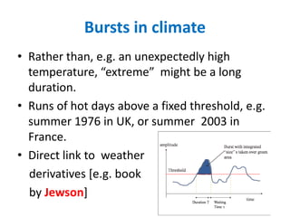 Bursts in climate
• Rather than, e.g. an unexpectedly high
temperature, “extreme” might be a long
duration.
• Runs of hot days above a fixed threshold, e.g.
summer 1976 in UK, or summer 2003 in
France.
• Direct link to weather
derivatives [e.g. book
by Jewson]
 
