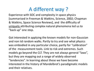 A different way ?
Experience with SOC and complexity in space physics
[summarised in Freeman & Watkins, Science, 2002; Chapman
& Watkins, Space Science Reviews], and the difficulty of
uniquely attributing complex natural phenomena led us to
“back up” one step.
Got interested in applying the known models for non-Gaussian
and non iid random walks. Partly to try and see what physics
was embodied in any particular choice, partly for “calibration”
of the measurement tools. Link to risk and extremes. Such
models go beyond the CLT. They are not always general “laws”,
but they are mapping out a range of widely observed
“tendencies”. In learning about these we have become
interested in the history of Mandelbrot’s paradigmatic models
and their relatives.
 