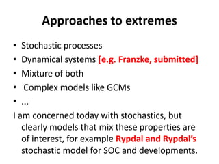Approaches to extremes
• Stochastic processes
• Dynamical systems [e.g. Franzke, submitted]
• Mixture of both
• Complex models like GCMs
• ...
I am concerned today with stochastics, but
clearly models that mix these properties are
of interest, for example Rypdal and Rypdal’s
stochastic model for SOC and developments.
 
