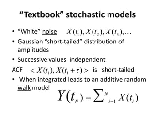 “Textbook” stochastic models
• “White” noise
• Gaussian “short-tailed” distribution of
amplitudes
• Successive values independent
ACF is short-tailed
• When integrated leads to an additive random
walk model
1 2 3), ( ), (( ),X t X tX t …
1 1( )( ), XX tt τ< + >
1
() )( N
N i i
X tY t =
= ∑
 