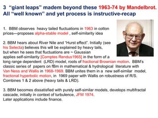 3 “giant leaps” madem beyond these 1963-74 by Mandelbrot.
All “well known” and yet process is instructive-recap
1. BBM observes heavy tailed fluctuations in 1963 in cotton
prices---proposes alpha-stable model , self-similarity idea
2. BBM hears about River Nile and “Hurst effect”. Initially (see
his Selecta) believes this will be explained by heavy tails,
but when he sees that fluctuations are ~ Gaussian
applies self-similarity [Comptes Rendus1965] in the form of a
long range dependent (LRD) model, roots of fractional Brownian motion. BBM’s
classic series of papers on fBm in mathematical & hydrological literature with
Van Ness and Wallis in 1968-1969. BBM unites them in a new self-similar model,
fractional hyperbolic motion, in 1969 paper with Wallis on robustness of R/S.
Combines 1 & 2 above (heavy tails & LRD).
3. BBM becomes dissatisfied with purely self-similar models, develops multifractal
cascade, initially in context of turbulence, JFM 1974.
Later applications include finance.
 