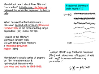 “Joseph effect”- e.g. fractional Brownian
(fBm) walk: steepness of log(psd) of Y(t)
with log(f) increases with memory
parameter d
d=-1/2
d=0
S(f) ~ f-2(1+d)
Fractional Brownian
walk model Y(t)
Mandelbrot heard about River Nile and
“Hurst effect”. Initially (see his Selecta)
believed this would be explained by heavy
tails.
When he saw that fluctuations are ~
Gaussian applied self-similarity [Comptes
Rendus1965] in the form of a long range
dependent (lrd) model for Y(t).
Related to the ordinary
Brownian random walk
But with long ranged memory,
a fractional Brownian
motion (fBm)
Mandelbrot’s classic series of papers
on fBm in mathematical &
hydrological literature with
Van Ness and Wallis in 1968-1969.
 