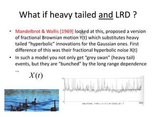 What if heavy tailed and LRD ?
• Mandelbrot & Wallis [1969] looked at this, proposed a version
of fractional Brownian motion Y(t) which substitutes heavy
tailed “hyperbolic” innovations for the Gaussian ones. First
difference of this was their fractional hyperbolic noise X(t)
• In such a model you not only get “grey swan” (heavy tail)
events, but they are “bunched” by the long range dependence
...
( )X t
( )X t
 