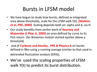 Bursts in LFSM model
• We have begun to study how bursts, defined as integrated
area above thresholds, scale for the LFSM walk Y(t). [Watkins
et al, PRE, 2009] Scaling depends both on alpha and d, via H.
• Our study benefits from earlier work of Kearney and
Majumdar [J Phys A, 2005] on area defined by curve to its
first return (for Brownian motion started epsilon above a
threshold)
• and of Carbone and Stanley , PRE & Physica A on bursts
defined in fBm using a running average (similar to that used in
detrended fluctuation analysis (DFA)).
• We’ve used the scaling properties of LFSM
walk Y(t) to predict its burst distribution.
 