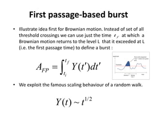 First passage-based burst
• Illustrate idea first for Brownian motion. Instead of set of all
threshold crossings we can use just the time at which a
Brownian motion returns to the level L that it exceeded at L
(i.e. the first passage time) to define a burst :
• We exploit the famous scaling behaviour of a random walk.
( )
f
i
t
FP t
A t dY t′ ′= ∫
ft
1/2
( ) ~Y t t
 