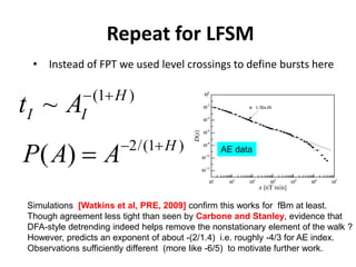 Repeat for LFSM
• Instead of FPT we used level crossings to define bursts here
(1 )
~ H
I It A− +
2/(1 )
( ) H
P A A− +
=
Simulations [Watkins et al, PRE, 2009] confirm this works for fBm at least.
Though agreement less tight than seen by Carbone and Stanley, evidence that
DFA-style detrending indeed helps remove the nonstationary element of the walk ?
However, predicts an exponent of about -(2/1.4) i.e. roughly -4/3 for AE index.
Observations sufficiently different (more like -6/5) to motivate further work.
AE data
 