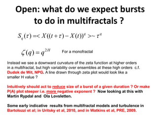 2
( ) H
q qζ =
( ) (( ) ( )) ~q q
q t tS X Xτ τ τ=< + − >
Open: what do we expect bursts
to do in multifractals ?
For a monofractal
Instead we see a downward curvature of the zeta function at higher orders
in a multifractal, but high variability over ensembles at these high orders c.f.
Dudok de Wit, NPG. A line drawn through zeta plot would look like a
smaller H value ?
Intuitively should act to reduce size of a burst of a given duration ? Or make
P(A) plot steeper i.e. more negative exponent ? Now looking at this with
Martin Rypdal and Ola Lovsletten.
Some early indicative results from multifractal models and turbulence in
Bartolozzi et al; in Uritsky et al, 2010, and in Watkins et al, PRE, 2009.
 