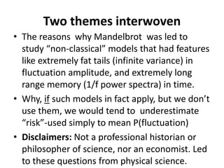 Two themes interwoven
• The reasons why Mandelbrot was led to
study “non-classical” models that had features
like extremely fat tails (infinite variance) in
fluctuation amplitude, and extremely long
range memory (1/f power spectra) in time.
• Why, if such models in fact apply, but we don’t
use them, we would tend to underestimate
“risk”-used simply to mean P(fluctuation)
• Disclaimers: Not a professional historian or
philosopher of science, nor an economist. Led
to these questions from physical science.
 