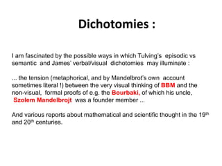 Dichotomies :
Solar wind
Magnetosphere
Ionosphere
I am fascinated by the possible ways in which Tulving’s episodic vs
semantic and James’ verbal/visual dichotomies may illuminate :
... the tension (metaphorical, and by Mandelbrot’s own account
sometimes literal !) between the very visual thinking of BBM and the
non-visual, formal proofs of e.g. the Bourbaki, of which his uncle,
Szolem Mandelbrojt was a founder member ...
And various reports about mathematical and scientific thought in the 19th
and 20th centuries.
 