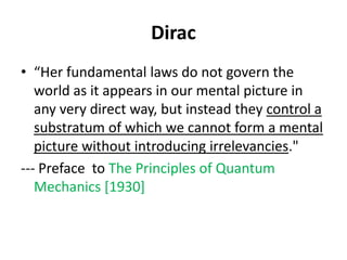 Dirac
• “Her fundamental laws do not govern the
world as it appears in our mental picture in
any very direct way, but instead they control a
substratum of which we cannot form a mental
picture without introducing irrelevancies."
--- Preface to The Principles of Quantum
Mechanics [1930]
 