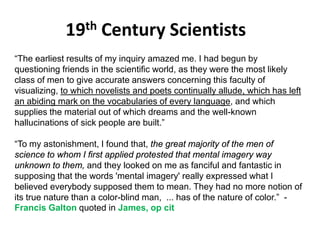 19th Century Scientists
Solar wind
Magnetosphere
Ionosphere
“The earliest results of my inquiry amazed me. I had begun by
questioning friends in the scientific world, as they were the most likely
class of men to give accurate answers concerning this faculty of
visualizing, to which novelists and poets continually allude, which has left
an abiding mark on the vocabularies of every language, and which
supplies the material out of which dreams and the well-known
hallucinations of sick people are built.”
“To my astonishment, I found that, the great majority of the men of
science to whom I first applied protested that mental imagery way
unknown to them, and they looked on me as fanciful and fantastic in
supposing that the words 'mental imagery' really expressed what I
believed everybody supposed them to mean. They had no more notion of
its true nature than a color-blind man, ... has of the nature of color.” -
Francis Galton quoted in James, op cit
 