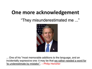 One more acknowledgement
“They misunderestimated me ...”
... One of his "most memorable additions to the language, and an
incidentally expressive one: it may be that we rather needed a word for
'to underestimate by mistake’”. – Philip Hensher
 