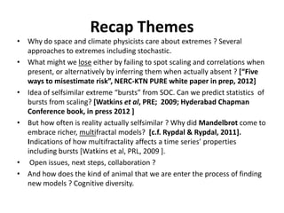 Recap Themes
• Why do space and climate physicists care about extremes ? Several
approaches to extremes including stochastic.
• What might we lose either by failing to spot scaling and correlations when
present, or alternatively by inferring them when actually absent ? [“Five
ways to misestimate risk”, NERC-KTN PURE white paper in prep, 2012]
• Idea of selfsimilar extreme “bursts” from SOC. Can we predict statistics of
bursts from scaling? [Watkins et al, PRE; 2009; Hyderabad Chapman
Conference book, in press 2012 ]
• But how often is reality actually selfsimilar ? Why did Mandelbrot come to
embrace richer, multifractal models? [c.f. Rypdal & Rypdal, 2011].
Indications of how multifractality affects a time series’ properties
including bursts [Watkins et al, PRL, 2009 ].
• Open issues, next steps, collaboration ?
• And how does the kind of animal that we are enter the process of finding
new models ? Cognitive diversity.
 