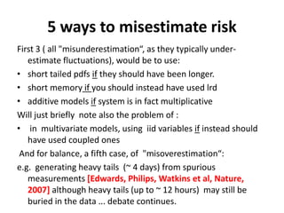 5 ways to misestimate risk
First 3 ( all "misunderestimation“, as they typically under-
estimate fluctuations), would be to use:
• short tailed pdfs if they should have been longer.
• short memory if you should instead have used lrd
• additive models if system is in fact multiplicative
Will just briefly note also the problem of :
• in multivariate models, using iid variables if instead should
have used coupled ones
And for balance, a fifth case, of "misoverestimation“:
e.g. generating heavy tails (~ 4 days) from spurious
measurements [Edwards, Philips, Watkins et al, Nature,
2007] although heavy tails (up to ~ 12 hours) may still be
buried in the data ... debate continues.
 