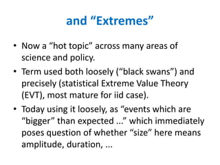 and “Extremes”
• Now a “hot topic” across many areas of
science and policy.
• Term used both loosely (“black swans”) and
precisely (statistical Extreme Value Theory
(EVT), most mature for iid case).
• Today using it loosely, as “events which are
“bigger” than expected ...” which immediately
poses question of whether “size” here means
amplitude, duration, ...
 