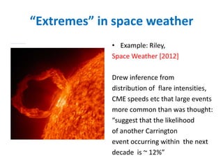 “Extremes” in space weather
• Example: Riley,
Space Weather [2012]
Drew inference from
distribution of flare intensities,
CME speeds etc that large events
more common than was thought:
“suggest that the likelihood
of another Carrington
event occurring within the next
decade is ~ 12%”
 