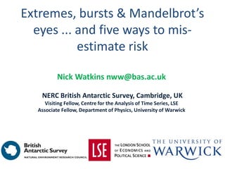 Extremes, bursts & Mandelbrot’s
eyes ... and five ways to mis-
estimate risk
Nick Watkins nww@bas.ac.uk
NERC British Antarctic Survey, Cambridge, UK
Visiting Fellow, Centre for the Analysis of Time Series, LSE
Associate Fellow, Department of Physics, University of Warwick
 