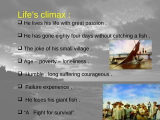 Life’s climax : 
 He lives his life with great passion . 
 He has gone eighty four days without catching a fish . 
 The joke of his small village . 
 Age – poverty – loneliness . 
 Humble , long suffering courageous . 
 Failure experience . 
 He loses his giant fish . 
 “A Fight for survival”. 
 
