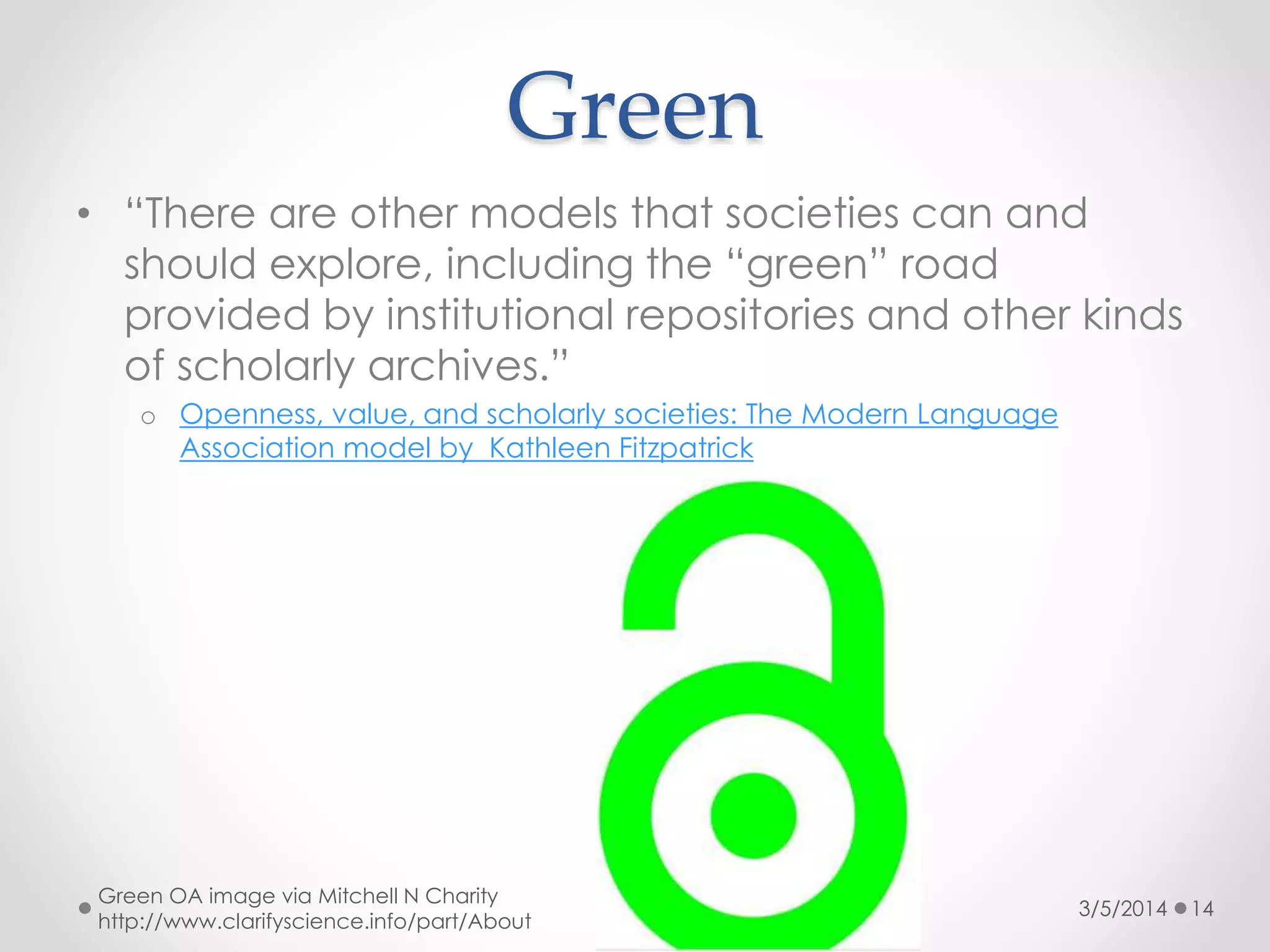 Green
• “There are other models that societies can and
should explore, including the “green” road
provided by institutional repositories and other kinds
of scholarly archives.”
o Openness, value, and scholarly societies: The Modern Language
Association model by Kathleen Fitzpatrick

Green OA image via Mitchell N Charity
http://www.clarifyscience.info/part/About

3/5/2014

14

 