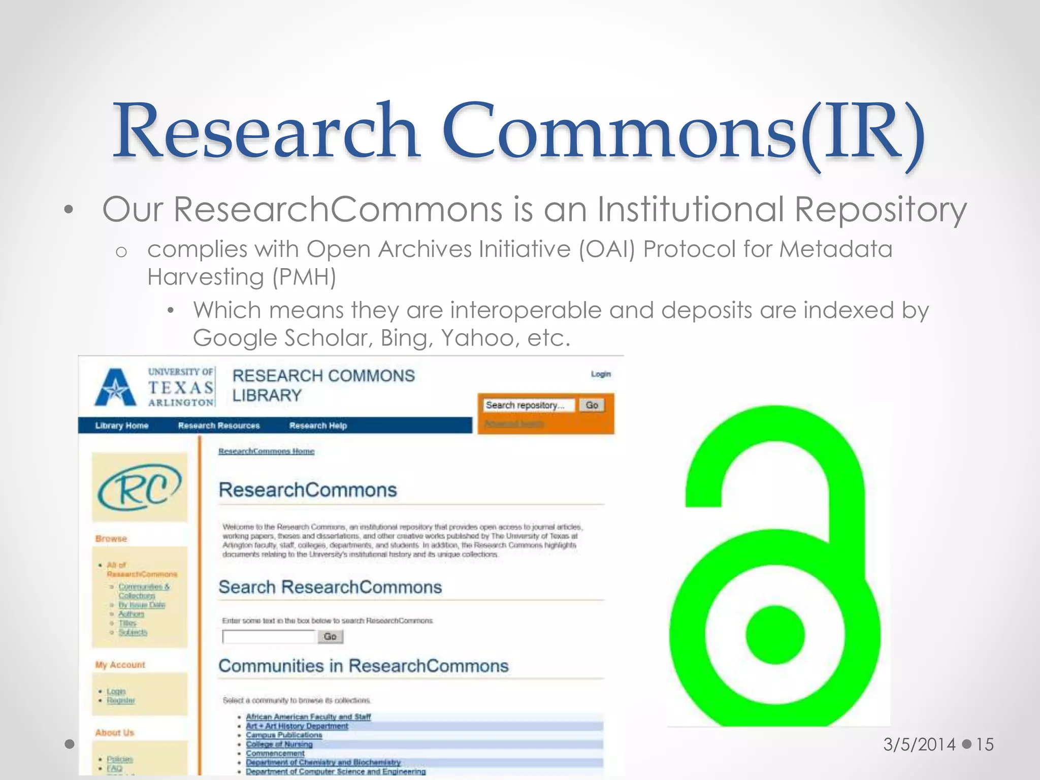 Research Commons(IR)
• Our ResearchCommons is an Institutional Repository
o complies with Open Archives Initiative (OAI) Protocol for Metadata
Harvesting (PMH)
• Which means they are interoperable and deposits are indexed by
Google Scholar, Bing, Yahoo, etc.

3/5/2014

15

 