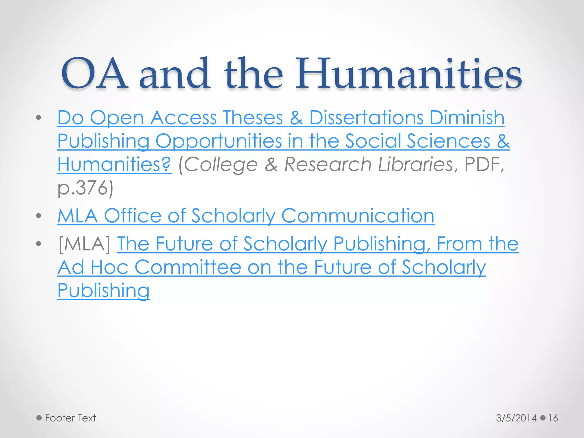 OA and the Humanities
• Do Open Access Theses & Dissertations Diminish
Publishing Opportunities in the Social Sciences &
Humanities? (College & Research Libraries, PDF,
p.376)
• MLA Office of Scholarly Communication
• [MLA] The Future of Scholarly Publishing, From the
Ad Hoc Committee on the Future of Scholarly
Publishing

Footer Text

3/5/2014

16

 