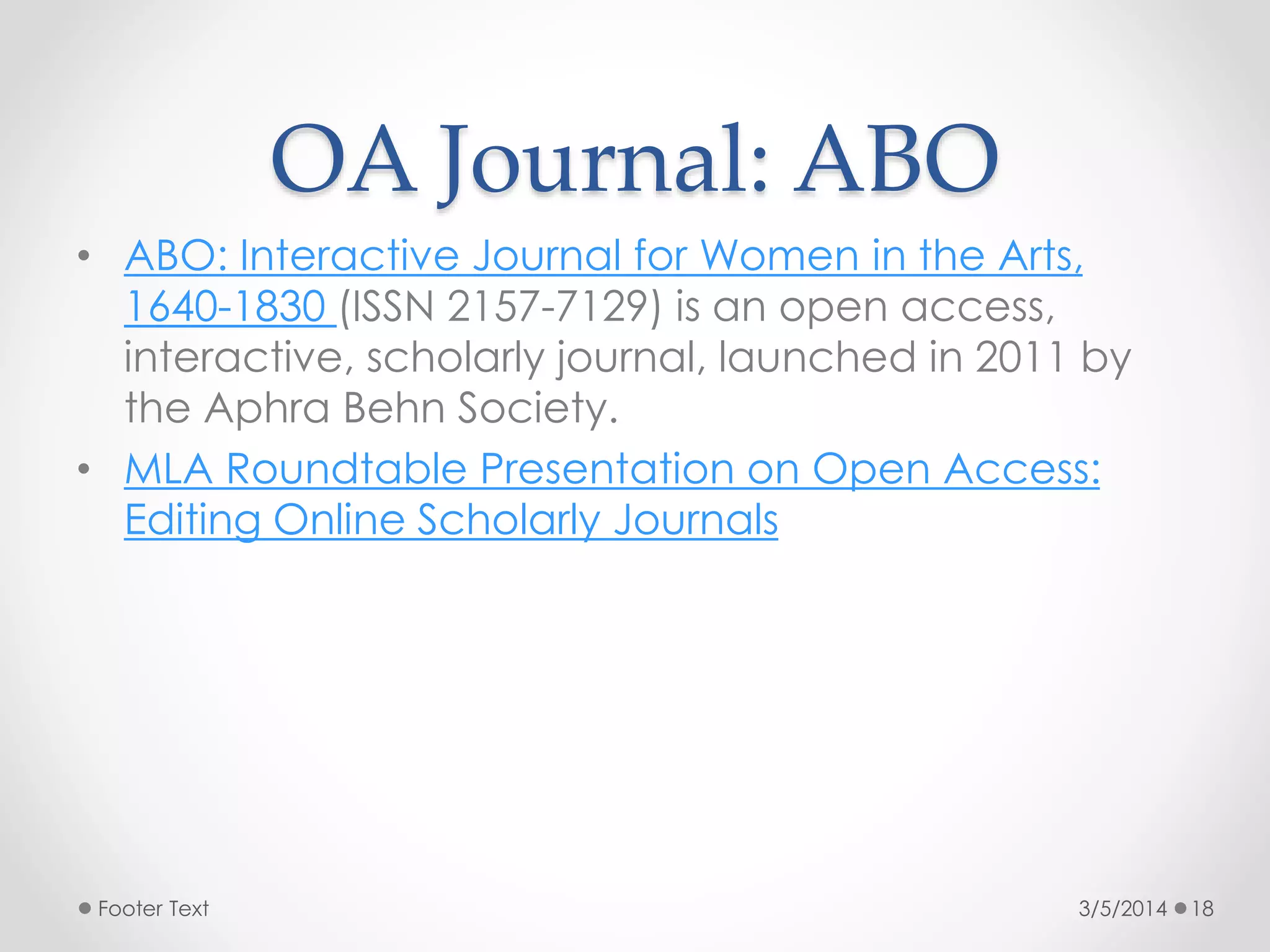OA Journal: ABO
• ABO: Interactive Journal for Women in the Arts,
1640-1830 (ISSN 2157-7129) is an open access,
interactive, scholarly journal, launched in 2011 by
the Aphra Behn Society.
• MLA Roundtable Presentation on Open Access:
Editing Online Scholarly Journals

Footer Text

3/5/2014

18

 