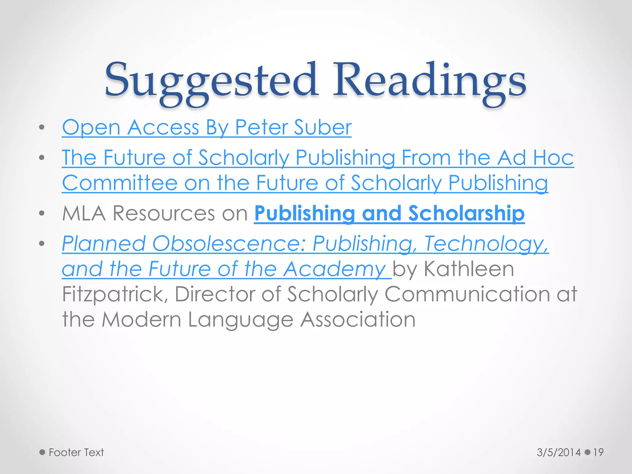 Suggested Readings
• Open Access By Peter Suber
• The Future of Scholarly Publishing From the Ad Hoc
Committee on the Future of Scholarly Publishing
• MLA Resources on Publishing and Scholarship
• Planned Obsolescence: Publishing, Technology,
and the Future of the Academy by Kathleen
Fitzpatrick, Director of Scholarly Communication at
the Modern Language Association

Footer Text

3/5/2014

19

 